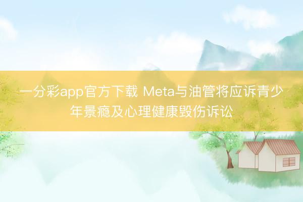 一分彩app官方下载 Meta与油管将应诉青少年景瘾及心理健康毁伤诉讼