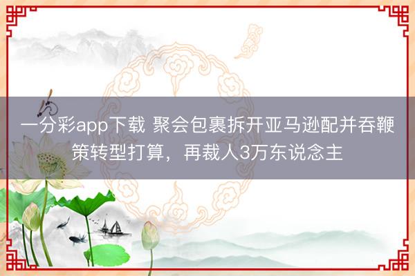 一分彩app下载 聚会包裹拆开亚马逊配并吞鞭策转型打算，再裁人3万东说念主