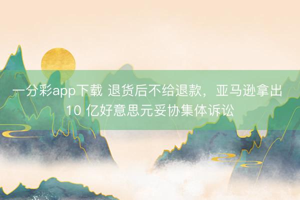 一分彩app下载 退货后不给退款,亚马逊拿出 10 亿好意思元妥协集体诉讼