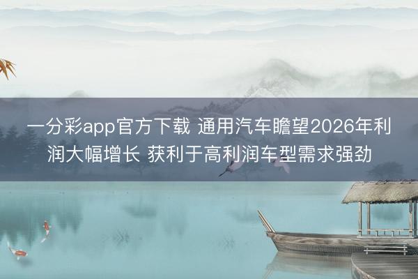 一分彩app官方下载 通用汽车瞻望2026年利润大幅增长 获利于高利润车型需求强劲