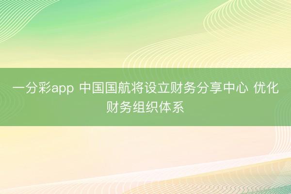 一分彩app 中国国航将设立财务分享中心 优化财务组织体系