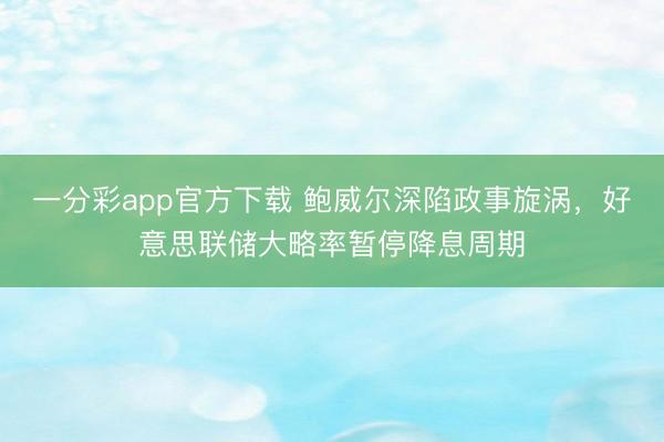 一分彩app官方下载 鲍威尔深陷政事旋涡，好意思联储大略率暂停降息周期