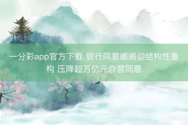 一分彩app官方下载 银行同意阛阓迎结构性重构 压降超万亿元自营同意