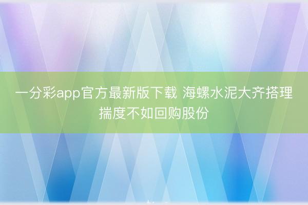 一分彩app官方最新版下载 海螺水泥大齐搭理揣度不如回购股份