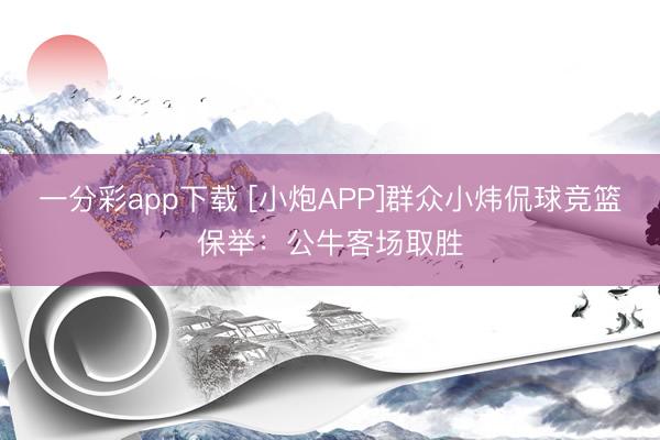 一分彩app下载 [小炮APP]群众小炜侃球竞篮保举：公牛客场取胜