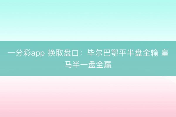 一分彩app 换取盘口：毕尔巴鄂平半盘全输 皇马半一盘全赢