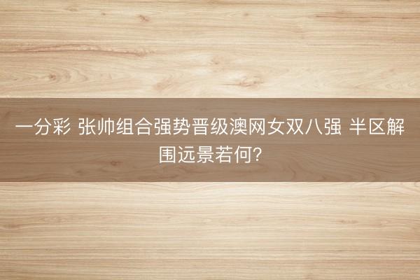 一分彩 张帅组合强势晋级澳网女双八强 半区解围远景若何？
