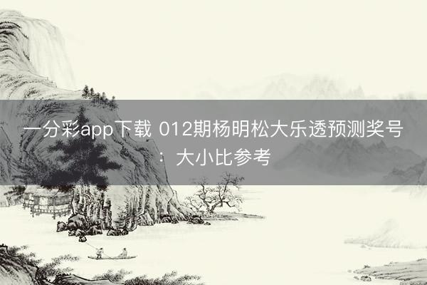 一分彩app下载 012期杨明松大乐透预测奖号：大小比参考