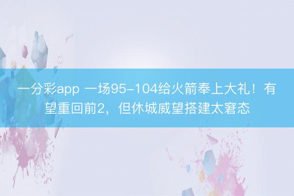 一分彩app 一场95-104给火箭奉上大礼！有望重回前2，但休城威望搭建太窘态