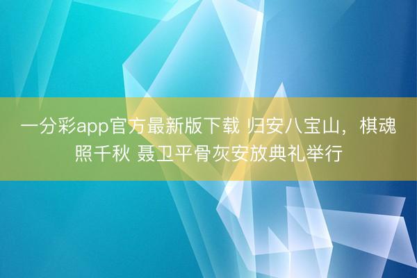 一分彩app官方最新版下载 归安八宝山，棋魂照千秋 聂卫平骨灰安放典礼举行