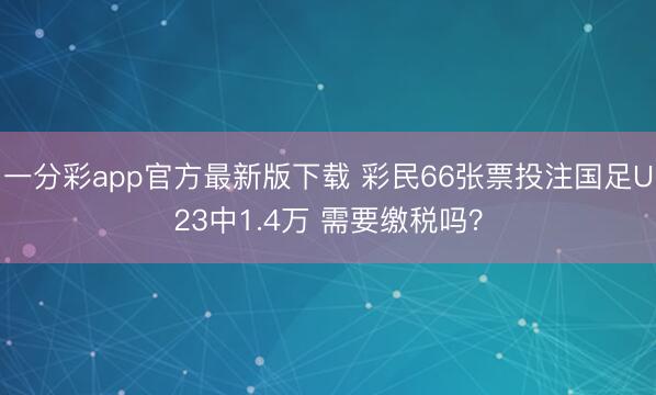 一分彩app官方最新版下载 彩民66张票投注国足U23中1.4万 需要缴税吗？