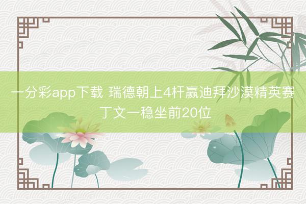 一分彩app下载 瑞德朝上4杆赢迪拜沙漠精英赛 丁文一稳坐前20位