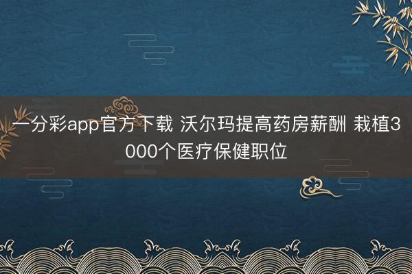一分彩app官方下载 沃尔玛提高药房薪酬 栽植3000个医疗保健职位