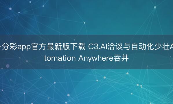 一分彩app官方最新版下载 C3.AI洽谈与自动化少壮Automation Anywhere吞并
