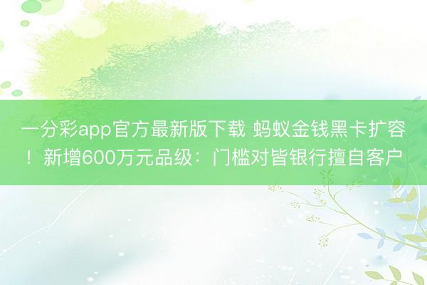 一分彩app官方最新版下载 蚂蚁金钱黑卡扩容!新增600万元品级:门槛对皆银行擅自客户