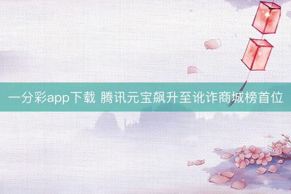 一分彩app下载 腾讯元宝飙升至讹诈商城榜首位