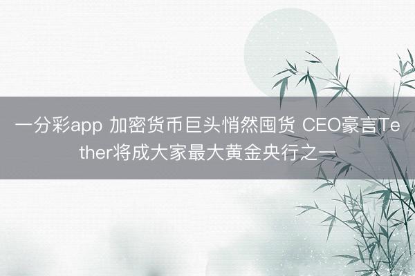 一分彩app 加密货币巨头悄然囤货 CEO豪言Tether将成大家最大黄金央行之一