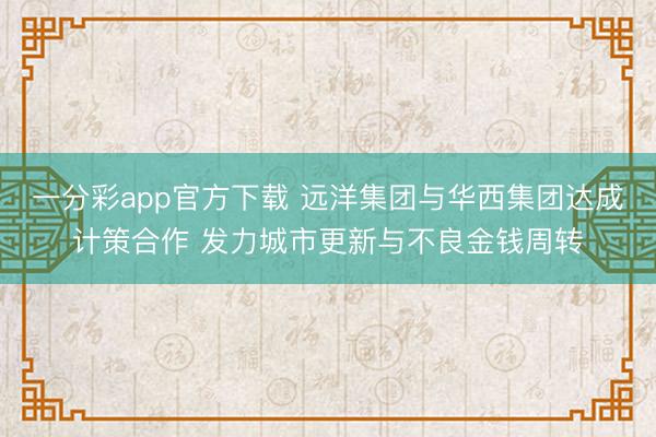 一分彩app官方下载 远洋集团与华西集团达成计策合作 发力城市更新与不良金钱周转