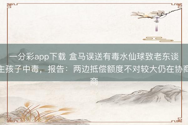 一分彩app下载 盒马误送有毒水仙球致老东谈主孩子中毒，报告：两边抵偿额度不对较大仍在协商