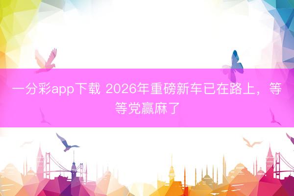 一分彩app下载 2026年重磅新车已在路上，等等党赢麻了
