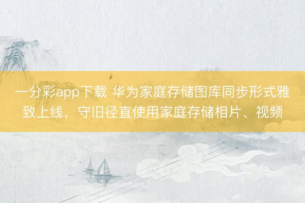 一分彩app下载 华为家庭存储图库同步形式雅致上线，守旧径直使用家庭存储相片、视频