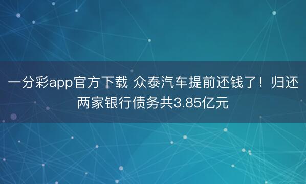 一分彩app官方下载 众泰汽车提前还钱了！归还两家银行债务共3.85亿元