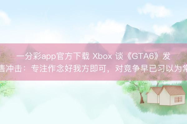 一分彩app官方下载 Xbox 谈《GTA6》发售冲击：专注作念好我方即可，对竞争早已习以为常