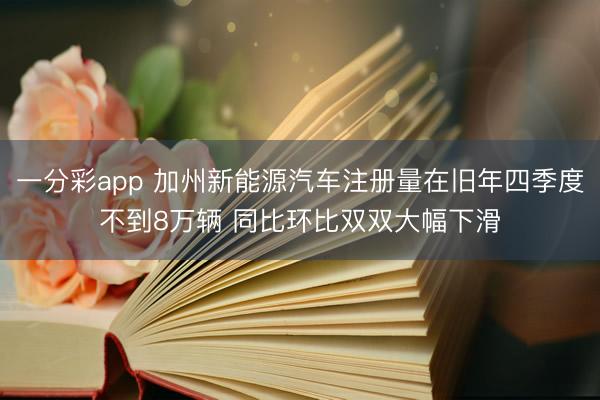 一分彩app 加州新能源汽车注册量在旧年四季度不到8万辆 同比环比双双大幅下滑