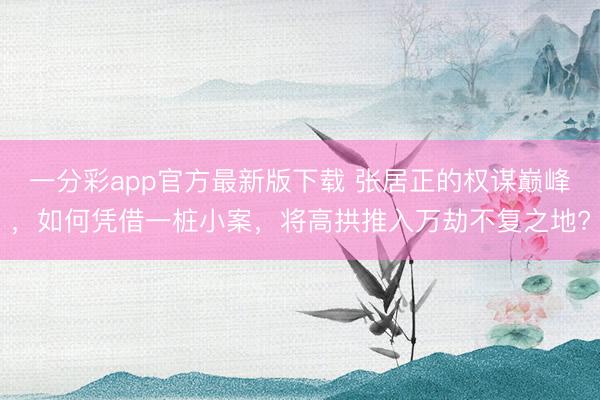 一分彩app官方最新版下载 张居正的权谋巅峰,如何凭借一桩小案,将高拱推入万劫不复之地?