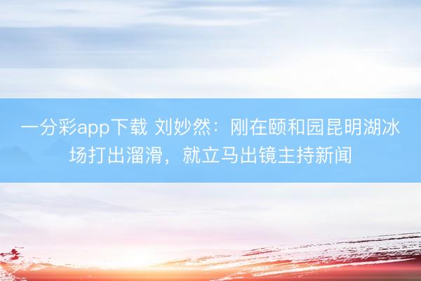 一分彩app下载 刘妙然：刚在颐和园昆明湖冰场打出溜滑，就立马出镜主持新闻