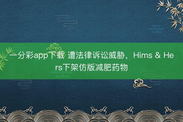 一分彩app下载 遭法律诉讼威胁，Hims & Hers下架仿版减肥药物