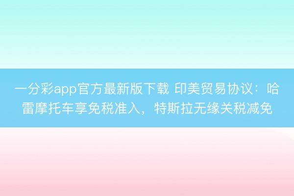 一分彩app官方最新版下载 印美贸易协议：哈雷摩托车享免税准入，特斯拉无缘关税减免