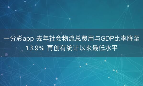 一分彩app 去年社会物流总费用与GDP比率降至13.9% 再创有统计以来最低水平