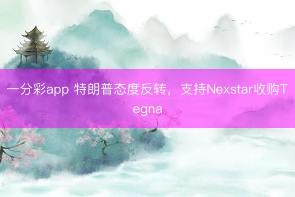 一分彩app 特朗普态度反转，支持Nexstar收购Tegna