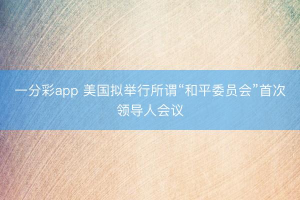 一分彩app 美国拟举行所谓“和平委员会”首次领导人会议