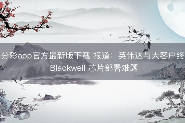 一分彩app官方最新版下载 报道：英伟达与大客户终克 Blackwell 芯片部署难题