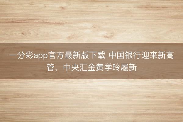 一分彩app官方最新版下载 中国银行迎来新高管，中央汇金黄学玲履新