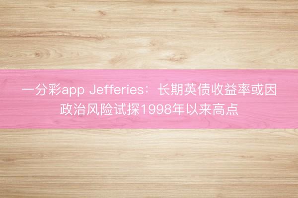 一分彩app Jefferies：长期英债收益率或因政治风险试探1998年以来高点