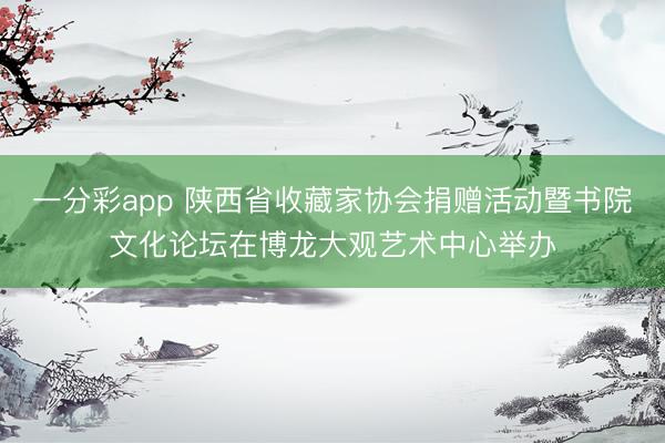 一分彩app 陕西省收藏家协会捐赠活动暨书院文化论坛在博龙大观艺术中心举办