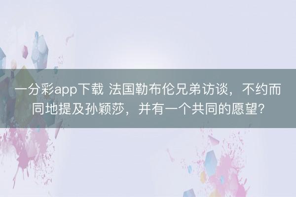 一分彩app下载 法国勒布伦兄弟访谈,不约而同地提及孙颖莎,并有一个共同的愿望?