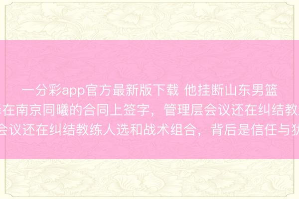 一分彩app官方最新版下载 他挂断山东男篮第三个试探电话，选择在南京同曦的合同上签字，管理层会议还在纠结教练人选和战术组合，背后是信任与犹豫的较量