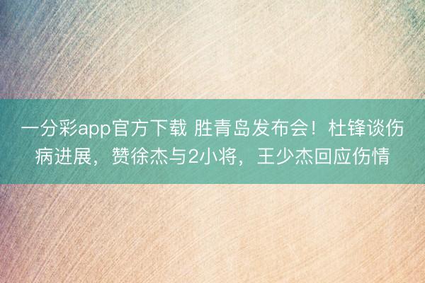 一分彩app官方下载 胜青岛发布会！杜锋谈伤病进展，赞徐杰与2小将，王少杰回应伤情