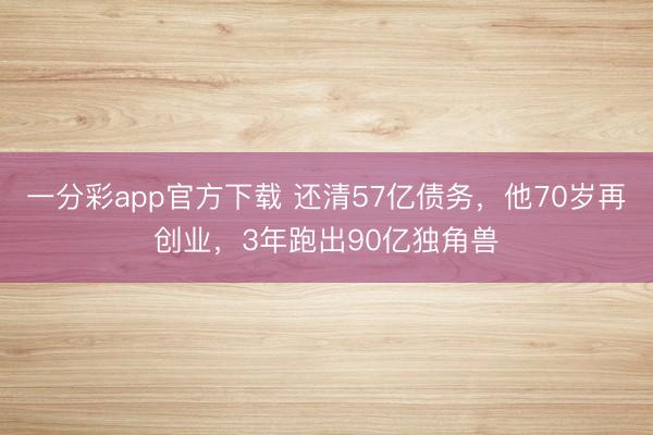 一分彩app官方下载 还清57亿债务，他70岁再创业，3年跑出90亿独角兽