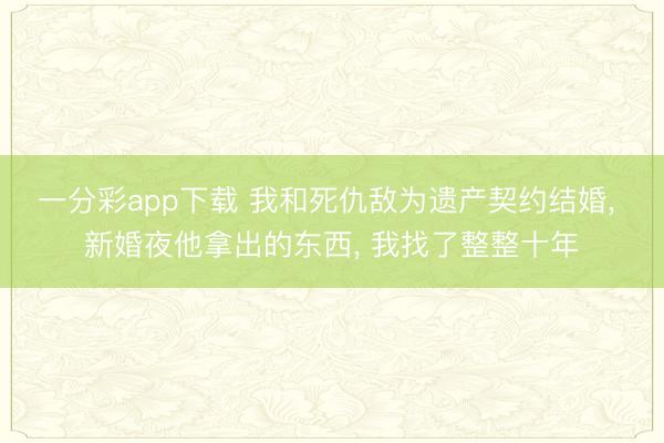 一分彩app下载 我和死仇敌为遗产契约结婚， 新婚夜他拿出的东西， 我找了整整十年