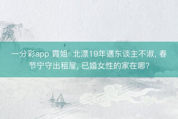 一分彩app 霞姐: 北漂19年遇东谈主不淑, 春节宁守出租屋, 已婚女性的家在哪?