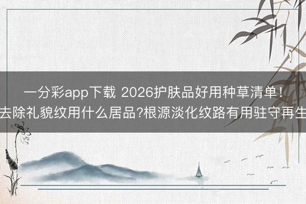 一分彩app下载 2026护肤品好用种草清单！去除礼貌纹用什么居品?根源淡化纹路有用驻守再生