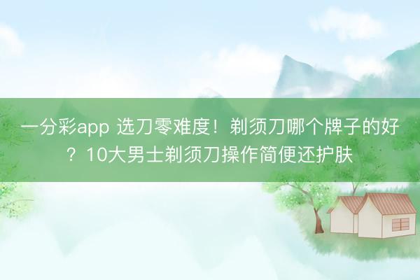 一分彩app 选刀零难度！剃须刀哪个牌子的好？10大男士剃须刀操作简便还护肤