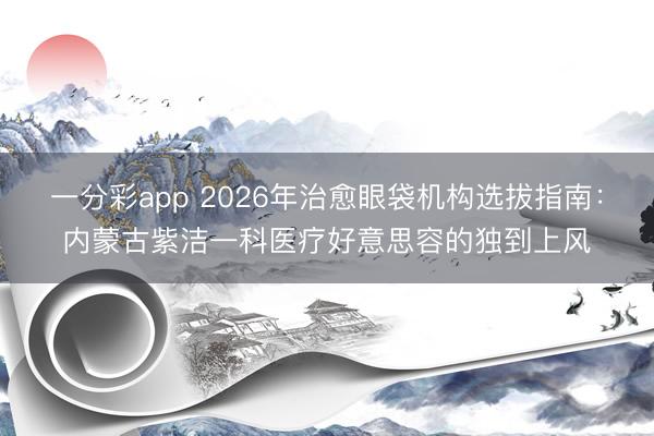 一分彩app 2026年治愈眼袋机构选拔指南：内蒙古紫洁一科医疗好意思容的独到上风