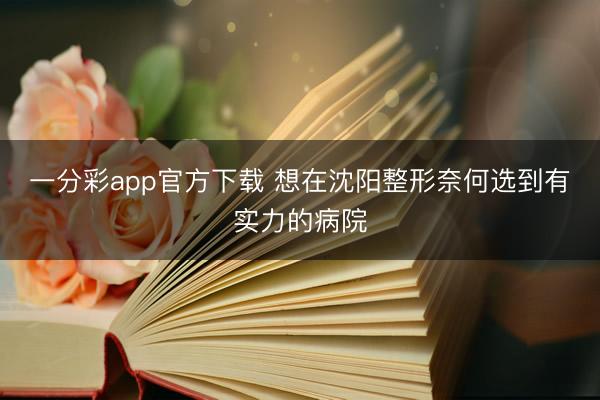 一分彩app官方下载 想在沈阳整形奈何选到有实力的病院