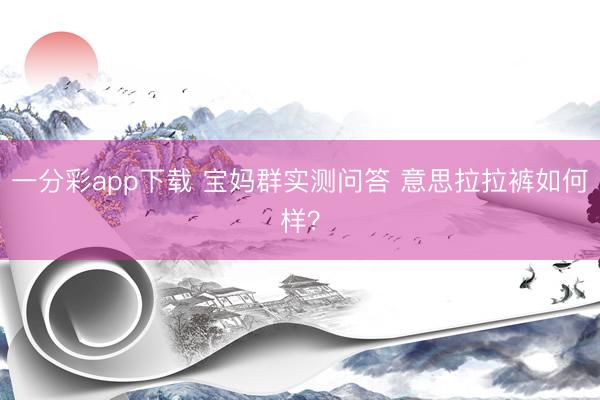 一分彩app下载 宝妈群实测问答 意思拉拉裤如何样？